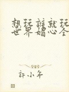 想玩谁就玩谁的世界媚心全文阅读