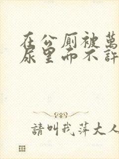 在公厕被万人C尿里面不许漏出来