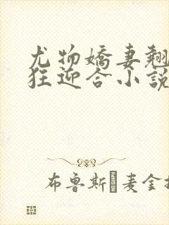 尤物娇妻翘臀疯狂迎合小说