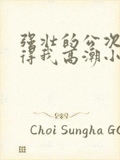 强壮的公次次弄得我高潮小说