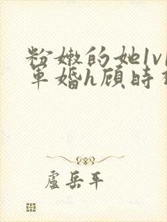 粉嫩的她1v1军婚h顾时视频