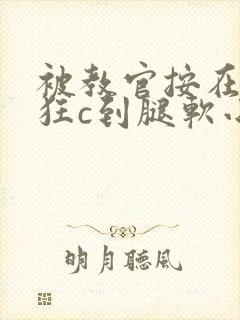 被教官按在寝室狂c到腿软小说