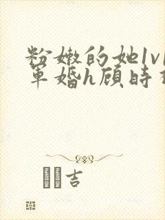 粉嫩的她1v1军婚h顾时视频