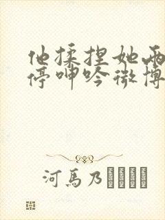 他揉捏她两乳不停呻吟微博