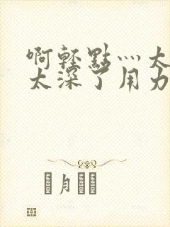 啊轻点灬太粗嗯太深了用力电影