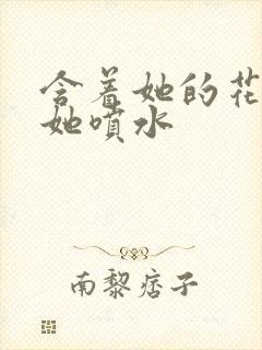 含着她的花蒂让她喷水