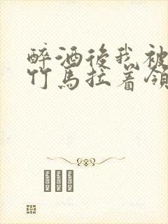 醉酒后我被青梅竹马拉着领证了