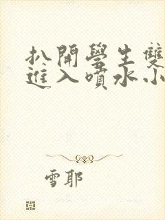 扒开学生双腿猛进入喷水小说