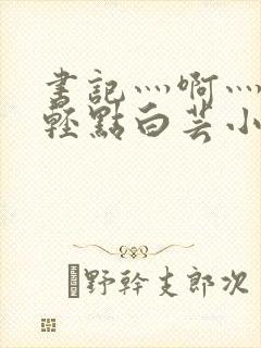 书记灬啊灬啊灬轻点白芸小说