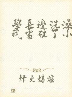 学长边洗澡边把我处破了小说