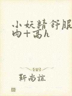 小妖精舒服吗+肉+高h