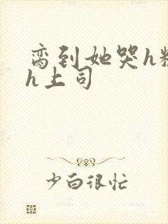 脔到她哭h粗话h上司