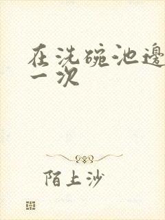 在洗碗池边要了一次