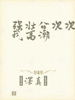 强壮公次次弄得我高潮
