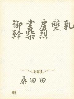 御书房双乳晃动干柴烈