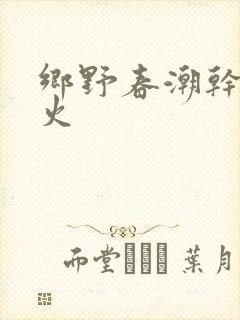 乡野春潮干柴烈火