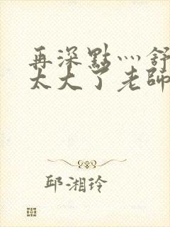 再深点灬舒服灬太大了老师