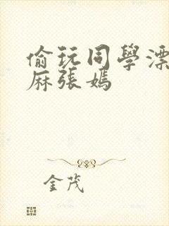 偷玩同学漂亮麻麻张嫣