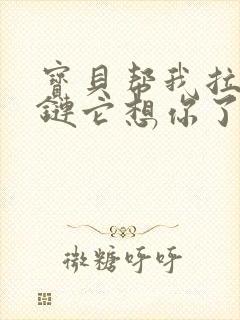 宝贝帮我拉开拉链它想你了视频