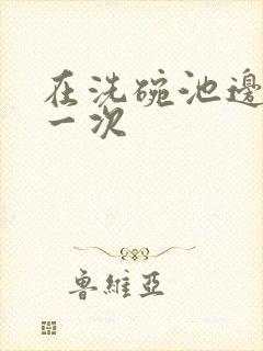 在洗碗池边要了一次