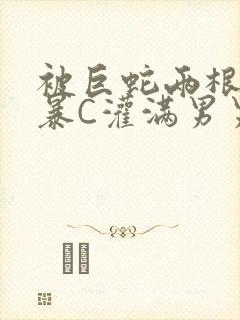 被巨蛇两根强制暴C灌满男男漫画