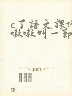 c了语文课代表嗷嗷叫一节课文