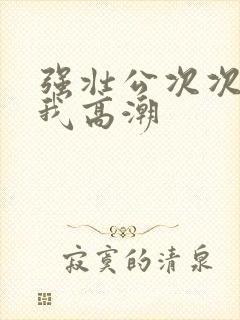 强壮公次次弄得我高潮