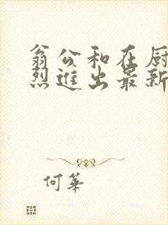 翁公和在厨房猛烈进出最新章节