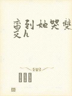 脔到她哭双根宫交h