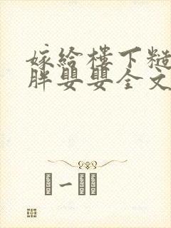 嫁给楼下糙汉后胖婴婴全文免费阅读