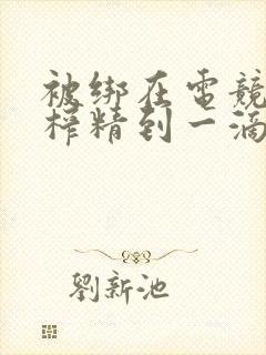 被绑在电竞椅上榨精到一滴不剩