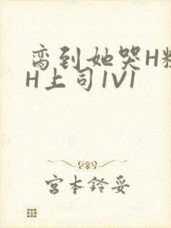 脔到她哭H粗话H上司1V1