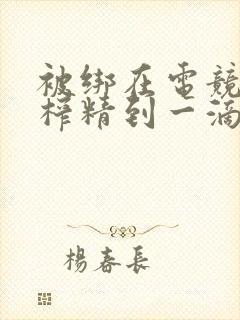 被绑在电竞椅上榨精到一滴不剩