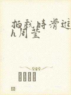 拍戏时滑进去了h周莹