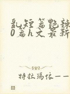 乱短篇艳辣500篇h文最新章节