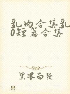 乱肉合集乱500短篇合集