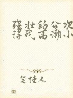 强壮的公次次弄得我高潮小说