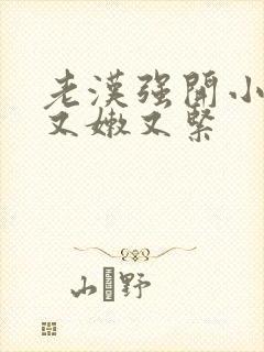 老汉强开小嫩苞又嫩又紧