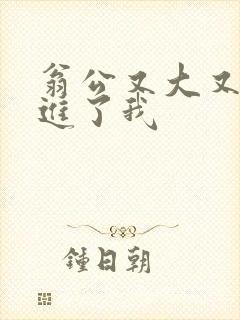 翁公又大又粗挺进了我