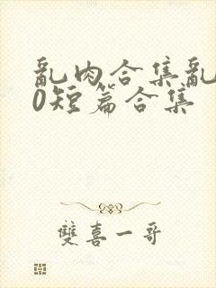 乱肉合集乱500短篇合集