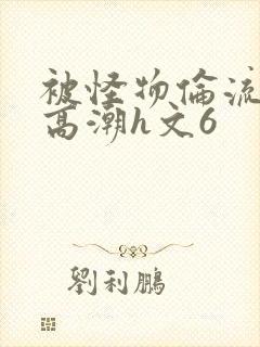 被怪物伦流澡到高潮h文6