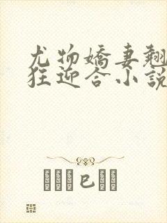 尤物娇妻翘臀疯狂迎合小说