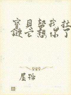 宝贝帮我拉开拉链它想你了视频