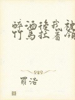 醉酒后我被青梅竹马拉着领证了