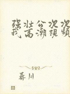 强壮公次次弄得我高潮视频