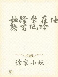 她跨坐在他的炽热处低吟