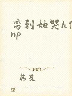 脔到她哭h修仙np