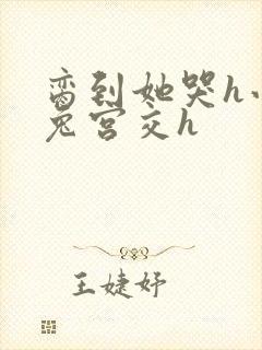 脔到她哭h小白兔宫交h