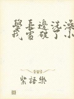 学长边洗澡边把我处破了小说