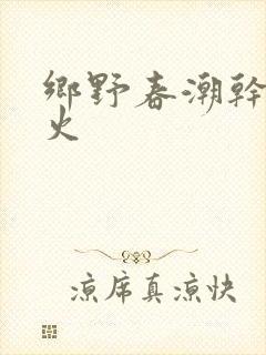 乡野春潮干柴烈火